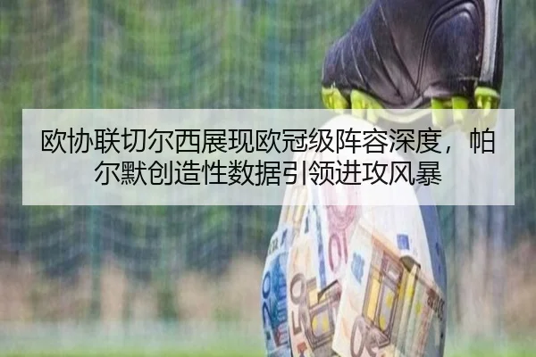欧协联切尔西展现欧冠级阵容深度，帕尔默创造性数据引领进攻风暴