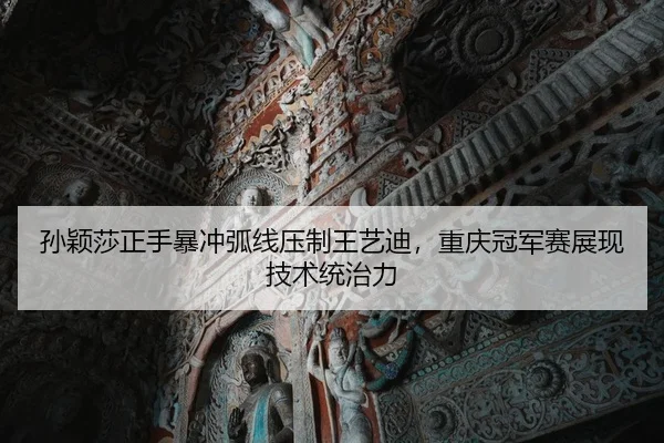 孙颖莎正手暴冲弧线压制王艺迪，重庆冠军赛展现技术统治力