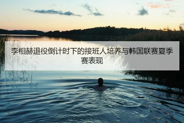 李相赫退役倒计时下的接班人培养与韩国联赛夏季赛表现