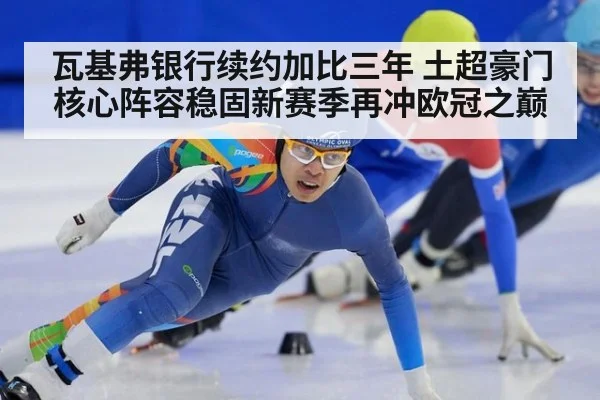 瓦基弗银行续约加比三年 土超豪门核心阵容稳固新赛季再冲欧冠之巅